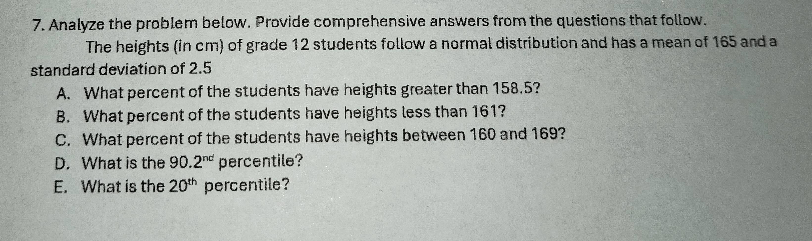 Analyze the problem below. Provide comprehensive answers from the questions that follow. 
The heights (in cm) of grade 12 students follow a normal distribution and has a mean of 165 and a 
standard deviation of 2.5
A. What percent of the students have heights greater than 158.5? 
B. What percent of the students have heights less than 161? 
C. What percent of the students have heights between 160 and 169? 
D. What is the 90.2^(nd) percentile? 
E. What is the 20^(th) percentile?