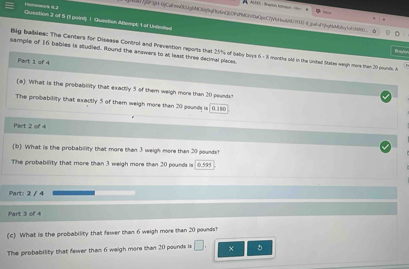 Homework 6.2 
ALEKS - Braylon Johnson - Hon X 
Inbox 
|7j8P3jH-UjCaFmv0LUg6NO6tj9qFItz6nQLOPsPMGhY0aQpcC7jVfsHxu6AlU7FEf2-B_jpaFuFYjhgNxMb8cy1oFLR8f0O__ 
Question 2 of 5 (1 point) | Question Attempt: 1 of Unlimited 
Big babies: The Centers for Disease Control and Prevention reports that 25% of baby boys 6 - 8 months old in the United States weigh more than 20 pounds. A 
sample of 16 babies is studied. Round the answers to at least three decimal places. 
Braylon 
Part 1 of 4 
(a) What is the probability that exactly 5 of them weigh more than 20 pounds? 
The probability that exactly 5 of them weigh more than 20 pounds is 0.180
Part 2 of 4 
(b) What is the probability that more than 3 weigh more than 20 pounds? 
The probability that more than 3 weigh more than 20 pounds is 0.595. 
Part: 2 / 4 
Part 3 of 4 
(c) What is the probability that fewer than 6 weigh more than 20 pounds? 
The probability that fewer than 6 weigh more than 20 pounds is □ . ×