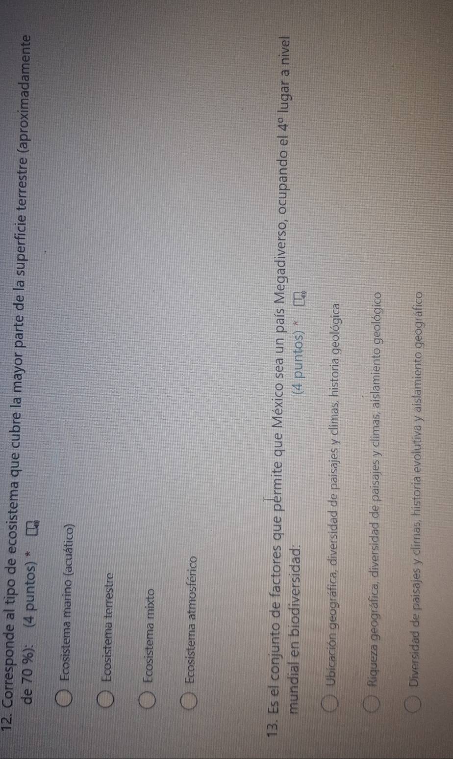 Corresponde al tipo de ecosistema que cubre la mayor parte de la superficie terrestre (aproximadamente
de 70 %): (4 puntos) *
Ecosistema marino (acuático)
Ecosistema terrestre
Ecosistema mixto
Ecosistema atmosférico
13. Es el conjunto de factores que permite que México sea un país Megadiverso, ocupando el 4° lugar a nivel
mundial en biodiversidad: (4 puntos) *
Ubicación geográfica, diversidad de paisajes y climas, historia geológica
Riqueza geográfica, diversidad de paisajes y climas, aislamiento geológico
Diversidad de paisajes y climas, historia evolutiva y aislamiento geográfico