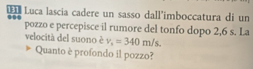 Luca lascia cadere un sasso dall'imboccatura di un 
pozzo e percepisce il rumore del tonfo dopo 2,6 s. La 
velocità del suono è v_s=340m/s. 
Quanto è profondo il pozzo?