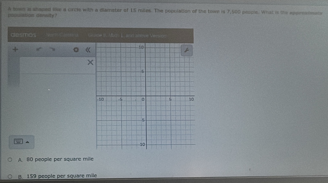 A town is shaped like a circle with a diameter of 15 miles. The population of the town is 7,500 people. What is the approimate
population density?
desmos Nom Carofma Grade 9. Math 1. and above Version
+
▲
A 80 people per square mile
B 159 people per square mile