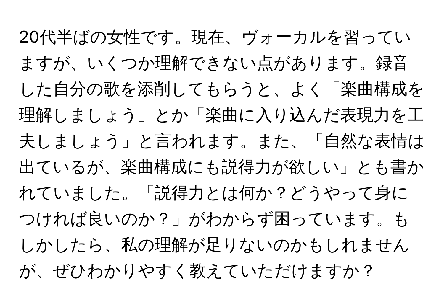 20代半ばの女性です。現在、ヴォーカルを習っていますが、いくつか理解できない点があります。録音した自分の歌を添削してもらうと、よく「楽曲構成を理解しましょう」とか「楽曲に入り込んだ表現力を工夫しましょう」と言われます。また、「自然な表情は出ているが、楽曲構成にも説得力が欲しい」とも書かれていました。「説得力とは何か？どうやって身につければ良いのか？」がわからず困っています。もしかしたら、私の理解が足りないのかもしれませんが、ぜひわかりやすく教えていただけますか？