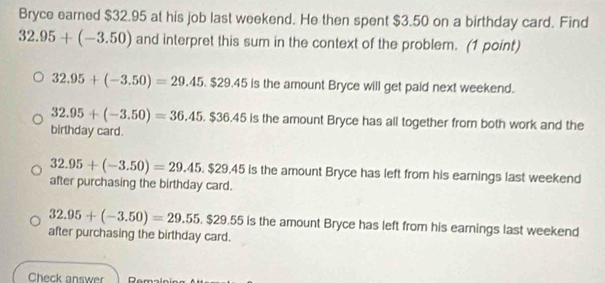 Bryce earned $32.95 at his job last weekend. He then spent $3.50 on a birthday card. Find
32.95+(-3.50) and interpret this sum in the context of the problem. (1 point)
32.95+(-3.50)=29.45.$29.45 is the amount Bryce will get paid next weekend.
32.95+(-3.50)=36.45.$36.45 is the amount Bryce has all together from both work and the
birthday card.
32.95+(-3.50)=29.45.$29.45 is the amount Bryce has left from his earnings last weekend
after purchasing the birthday card.
32.95+(-3.50)=29.55.$29.55 is the amount Bryce has left from his earnings last weekend
after purchasing the birthday card.
Check answer n.