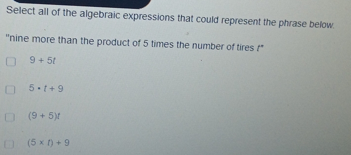 Select all of the algebraic expressions that could represent the phrase below.
''nine more than the product of 5 times the number of tires t"
9+5t
5· t+9
(9+5)t
(5* t)+9