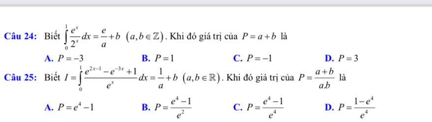 Biết ∈tlimits _0^(1frac e^x)2^xdx= e/a +b(a,b∈ Z). Khi đó giá trị ciaP=a+b là
A. P=-3 B. P=1 C. P=-1 D. P=3
Câu 25: Biết I=∈tlimits _0^(1frac e^2x-1)-e^(-3x)+1e^xdx= 1/a +b(a,b∈ R). Khi đó giá trị của P= (a+b)/ab  là
A. P=e^4-1 B. P= (e^4-1)/e^2  C. P= (e^4-1)/e^4  D. P= (1-e^4)/e^4 