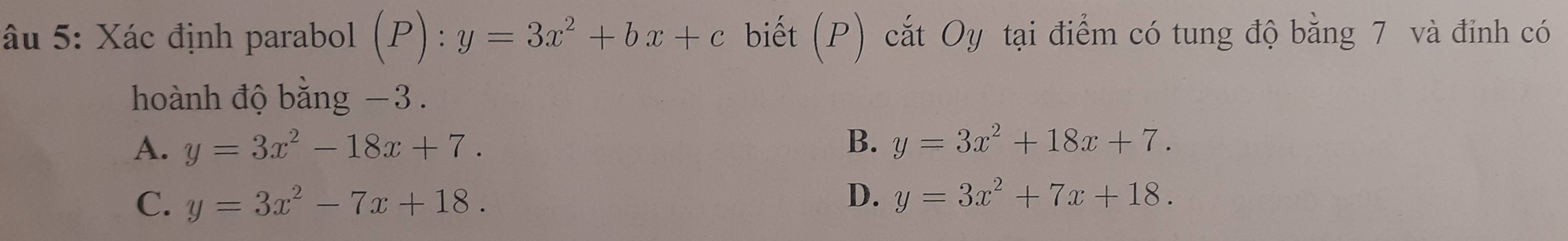 âu 5: Xác định parabol (P):y=3x^2+bx+c biết (P) cắt Oy tại điểm có tung độ bằng 7 và đinh có
hoành độ bằng −3.
B.
A. y=3x^2-18x+7. y=3x^2+18x+7.
C. y=3x^2-7x+18.
D. y=3x^2+7x+18.