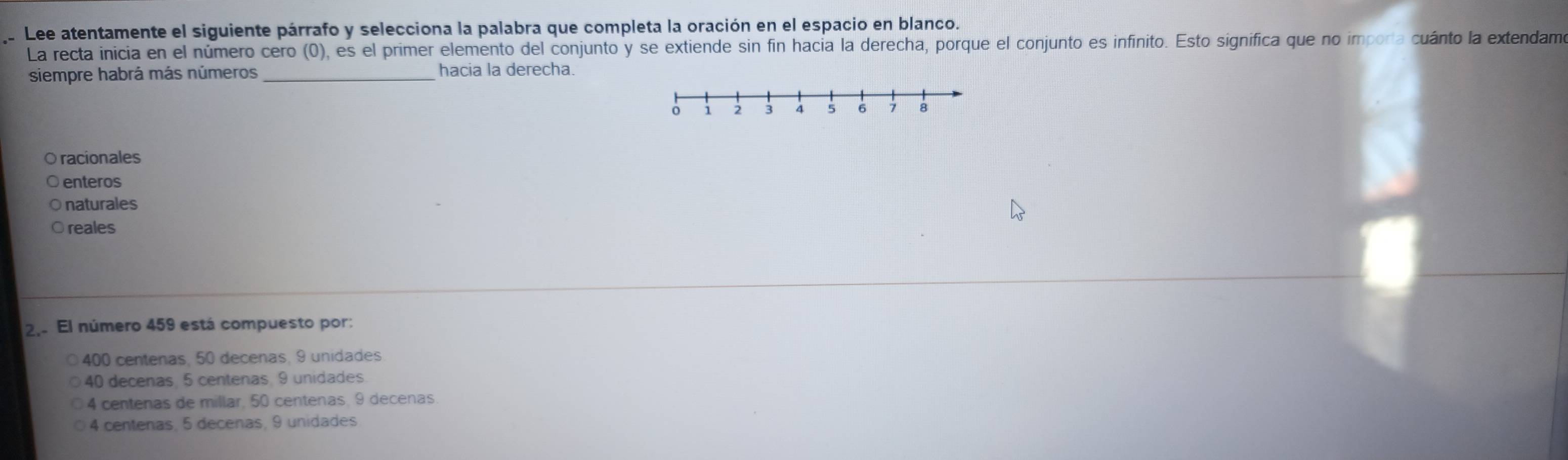 Lee atentamente el siguiente párrafo y selecciona la palabra que completa la oración en el espacio en blanco.
La recta inicia en el número cero (0), es el primer elemento del conjunto y se extiende sin fin hacia la derecha, porque el conjunto es infinito. Esto significa que no imporía cuánto la extendam
siempre habrá más números _hacia la derecha.
racionales
enteros
Onaturales
O reales
2.. El número 459 está compuesto por:
400 centenas, 50 decenas, 9 unidades
40 decenas, 5 centenas, 9 unidades.
4 centenas de millar, 50 centenas, 9 decenas
4 centenas, 5 decenas, 9 unidades