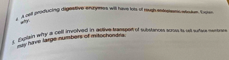 A cell producing digestive enzymes will have lots of rough endoplasmic reticulum. Explain 
why. 
5. Explain why a cell involved in active transport of substances across its cell surface membrane 
may have large numbers of mitochondria.