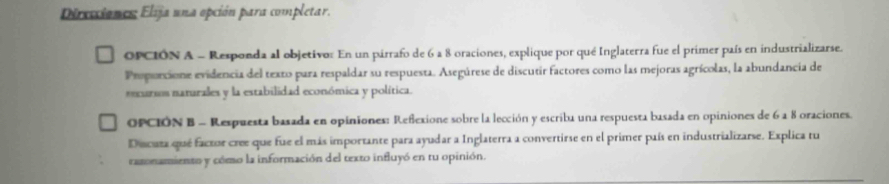 Direcciones: Elija una opción para completar. 
OPCION A - Responda al objetivor En un pirrafo de 6 a 8 oraciones, explique por qué Inglaterra fue el primer país en industrializarse. 
Propurcione evidencia del texto para respaldar su respuesta. Asegúrese de discutir factores como las mejoras agrícolas, la abundancia de 
encursos naturales y la estabilidad económica y política. 
OPCIÓN B - Respuesta basada en opiniones: Reñexione sobre la lección y escriba una respuesta basada en opiniones de 6 a 8 oraciones. 
Ducaza que factor cree que fue el más importante para ayudar a Inglaterra a convertirse en el primer puís en industrializarse. Explica tu 
rasonamiento y cómo la información del texto influyó en tu opinión.