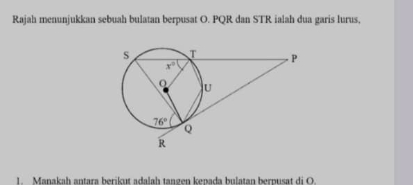 Rajah menunjukkan sebuah bulatan berpusat O. PQR dan STR ialah dua garis lurus,
1. Manakah antara berikut adalah tangen kepada bulatan berpusat di O.