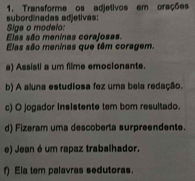 Transforme os adjetivos em orações 
subordinadas adjetivas: 
Siga o modelo: 
Elas são meninas corajosas. 
Elas são meninas que têm coragem. 
a) Assisti a um filme emocionante. 
b) A aluna estudiosa fez uma bela redação. 
c) O jogador insistente tem bom resultado. 
d) Fizeram uma descoberta surpreendente. 
e) Jean é um rapaz trabalhador. 
f) Ela tem palavras sedutoras.