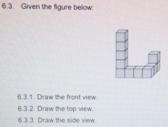 Given the figure below: 
6.3.1. Draw the front view. 
6.3.2. Draw the top view. 
6.3.3. Draw the side view