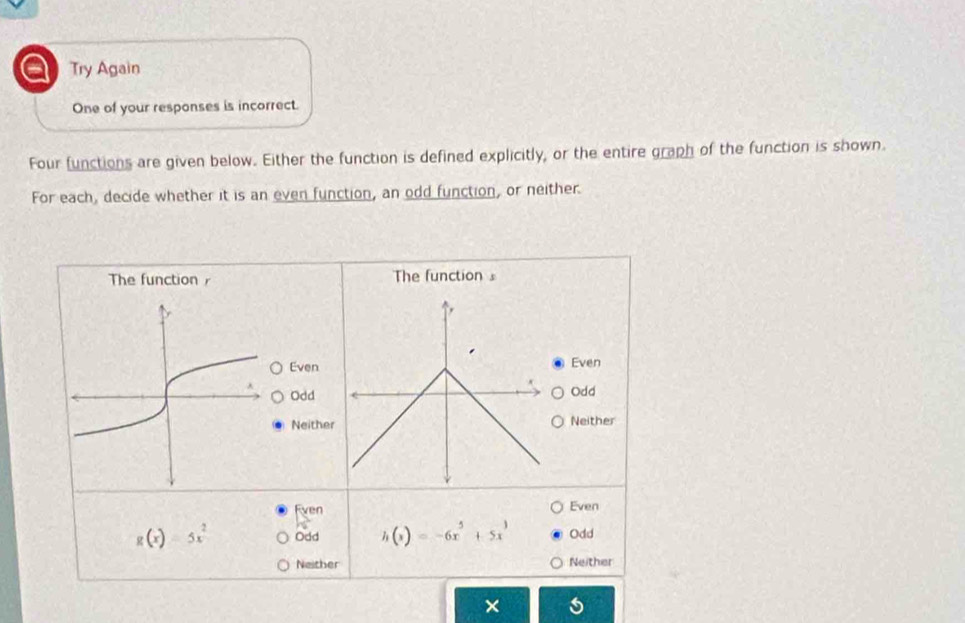 a Try Again
One of your responses is incorrect.
Four functions are given below. Either the function is defined explicitly, or the entire graph of the function is shown.
For each, decide whether it is an even function, an odd function, or neither.
The function s
Even Even
Odd
Odd
Neither Neither
Even Even
g(x)=5x^2 Odd h(x)=-6x^5+5x^3 Odd
Neither Neither