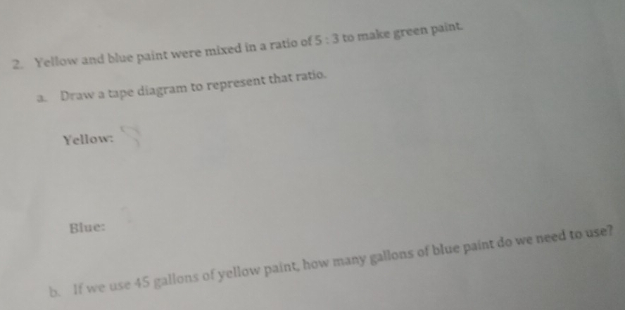 Yellow and blue paint were mixed in a ratio of 5:3 to make green paint. 
a. Draw a tape diagram to represent that ratio. 
Yellow: 
Blue: 
b. If we use 45 gallons of yellow paint, how many gallons of blue paint do we need to use?