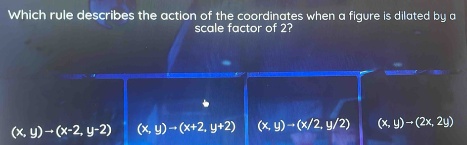 Which rule describes the action of the coordinates when a figure is dilated by a
scale factor of 2?
(x,y)to (x-2,y-2) (x,y)to (x+2,y+2) (x,y)to (x/2,y/2) (x,y)to (2x,2y)