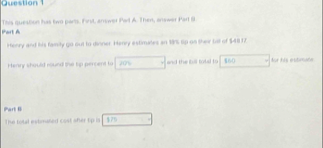 This question has two parts. First, answer Part A. Then, answer Part 9. 
Part A 
Henry and his family go out to dinner. Henry estimates an 18% lip on their bill of $4817. 
Henry should round the tip percent to 20% and the bill total to %60 for his estimate. 
Part B 
The total estimated cost after tip is $75