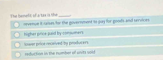 The benefit of a tax is the_ .
revenue it raises for the government to pay for goods and services
higher price paid by consumers
lower price received by producers
reduction in the number of units sold