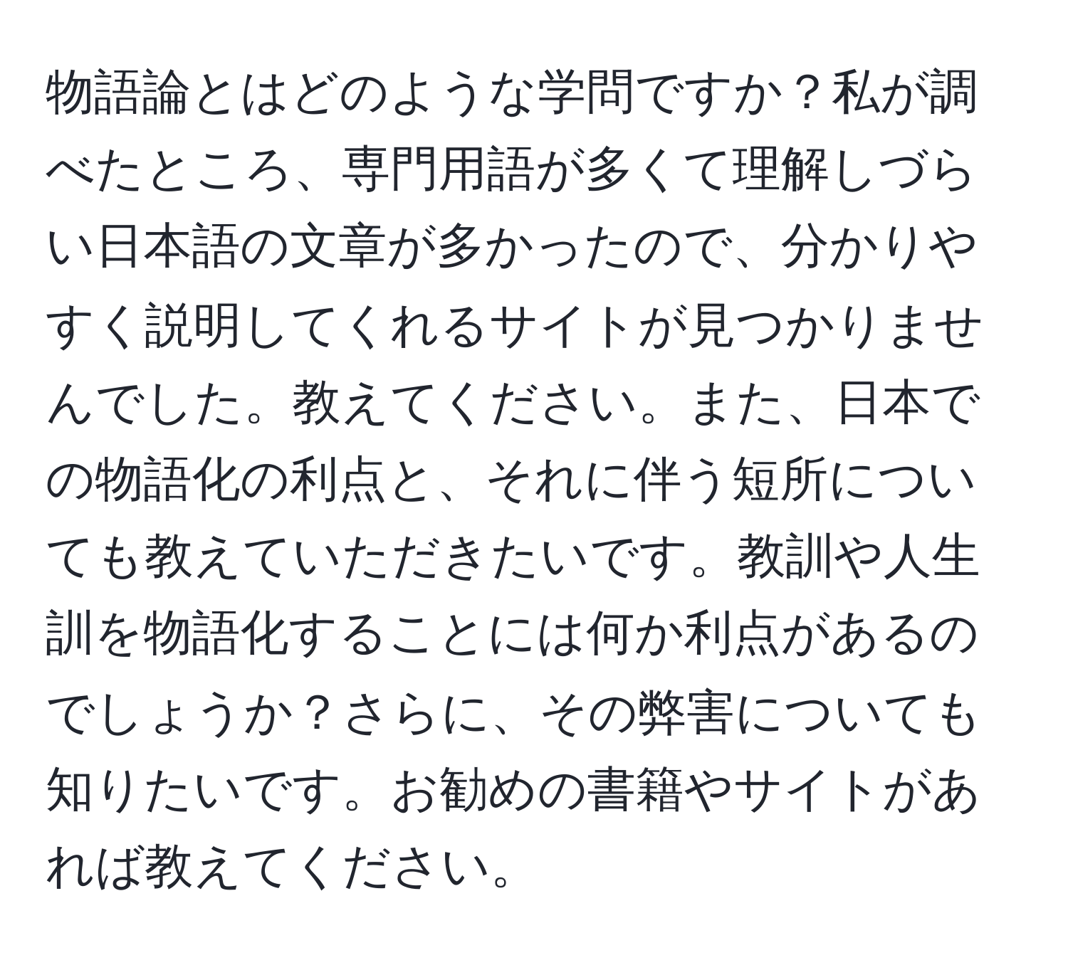 物語論とはどのような学問ですか？私が調べたところ、専門用語が多くて理解しづらい日本語の文章が多かったので、分かりやすく説明してくれるサイトが見つかりませんでした。教えてください。また、日本での物語化の利点と、それに伴う短所についても教えていただきたいです。教訓や人生訓を物語化することには何か利点があるのでしょうか？さらに、その弊害についても知りたいです。お勧めの書籍やサイトがあれば教えてください。