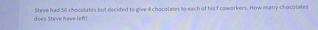 Steve had 56 chocolates but decided to give 4 chocolates to each of his f coworkers. How many chocolates 
does Steve have left?