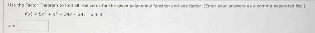 Use the Factor Theorem to find all real zeros for the given polynomial function and one factor. (Enter your answers as a comma-separated list.)
f(x)=5x^3+x^2-34x+24; x+3
x=□