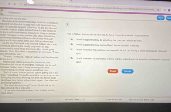 " ssp sen!biand.consfwtest/p/sctice-srsion/a215d7craterD=a215d&packD=aa227d2&qgCoont=9b1c6&qg!od=b1f58666&c8bond=47ee8a8b04a.
Characters
Tooh Sn
is shiny new rod and reel. Throughout the next several days, Nathan's daydreams
istracted him from the muggy heat. And Granddad was 5
ight his arms did begin to ache liess. As the days turned
s weeks. Nathan began to look forward to the rumble of
he truck each morning that announced his grandfather's
uival. He began to see another side off his grandfather, How is Nathan likely to feel the next time he has a chance to work with his grandfather?
s the man mixed preachments about hard work with 
okes and funny stories of his own fishing adventures. A. He will suggest that they do something that does not call for hard work.
On the day their work was finished, Nathan stood with
Granddad admiring the neatly prepared soil bed, B. He will suggest that they start and finish their work earlier in the day
remembering what it had once been like. He felt good C. He will remember his experierce working with the soil bed and try to avoid working with Granddad
your fishing trip, son." about it. Then, Granddad handed him an envelope. "Enjoy
again.
for the truck "Thanks, Granddad," replied Nathan, and they headed D. He will remember his experience working with the soil bed and look forward to working with Granddad
Nathan was rather quiet on the ride home, and
Granddad left him to his thoughts. That was just as well again.
because Nathan was not daydreaming about his
upcoming trip; his mind was on something else. Reset Submit
Back at home, Nathan paused before getting out of the
suck, "Granddad, I'm glad I eamed the money to go on the
fishing trip, but I was thinking. We both like to fish, and I
go tishing logether?" don't have long before school starts again. How about we
face crinkled into a wide grin. "But what about your trip?" asked Granddad, as his
back at him. "It can wait until next summer," said Nathan, smiling
4 of 10 Answered Session Timer: 11:57   Game Score: 260 Session Score. 100% (&4)
