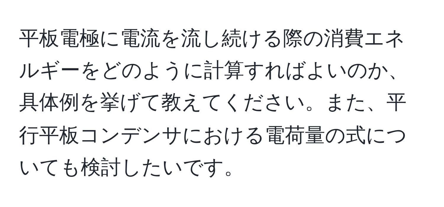 平板電極に電流を流し続ける際の消費エネルギーをどのように計算すればよいのか、具体例を挙げて教えてください。また、平行平板コンデンサにおける電荷量の式についても検討したいです。