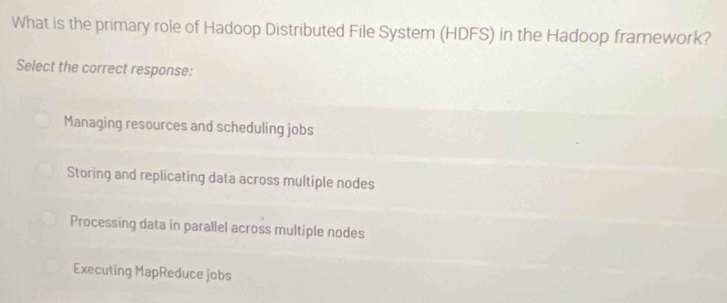 What is the primary role of Hadoop Distributed File System (HDFS) in the Hadoop framework?
Select the correct response:
Managing resources and scheduling jobs
Storing and replicating data across multiple nodes
Processing data in parallel across multiple nodes
Executing MapReduce jobs