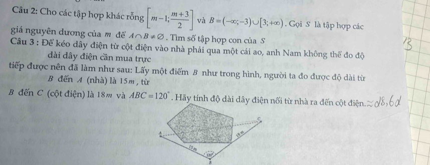 Cho các tập hợp khác rỗng [m-1; (m+3)/2 ] và B=(-∈fty ;-3)∪ [3;+∈fty ). Gọi S là tập hợp các
giá nguyên dương của môđể A∩ B!= varnothing.  Tìm số tập hợp con của S
Câu 3 : Để kéo dây điện từ cột điện vào nhà phải qua một cái ao, anh Nam không thể đo độ
dài dây điện cần mua trực
tiếp được nên đã làm như sau: Lấy một điểm B như trong hình, người ta đo được độ dài từ
B đến A (nhà) là 15m , từ
B đến C (cột điện) là 18m và ABC=120°