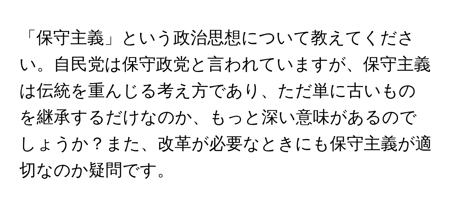 「保守主義」という政治思想について教えてください。自民党は保守政党と言われていますが、保守主義は伝統を重んじる考え方であり、ただ単に古いものを継承するだけなのか、もっと深い意味があるのでしょうか？また、改革が必要なときにも保守主義が適切なのか疑問です。