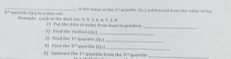 is the value of the 1^(st) quartile (Q1) subtracted from the value of the 
3ª quartile (Qs) in a data set. 
Example: Look at the data set: 3, 9, 2, 6, 4, 7, 3, 8
1) Put the data in order from least to greatest_ 
2) Find the median (Q₂)_ 
3) Find the 1^(st) quartile (Q_1) _ 
4) Find the 3^(nd) quartile (Q_3) _ 
5) Subtract the 1^(st) quartile from the 3^(nd) quartile_