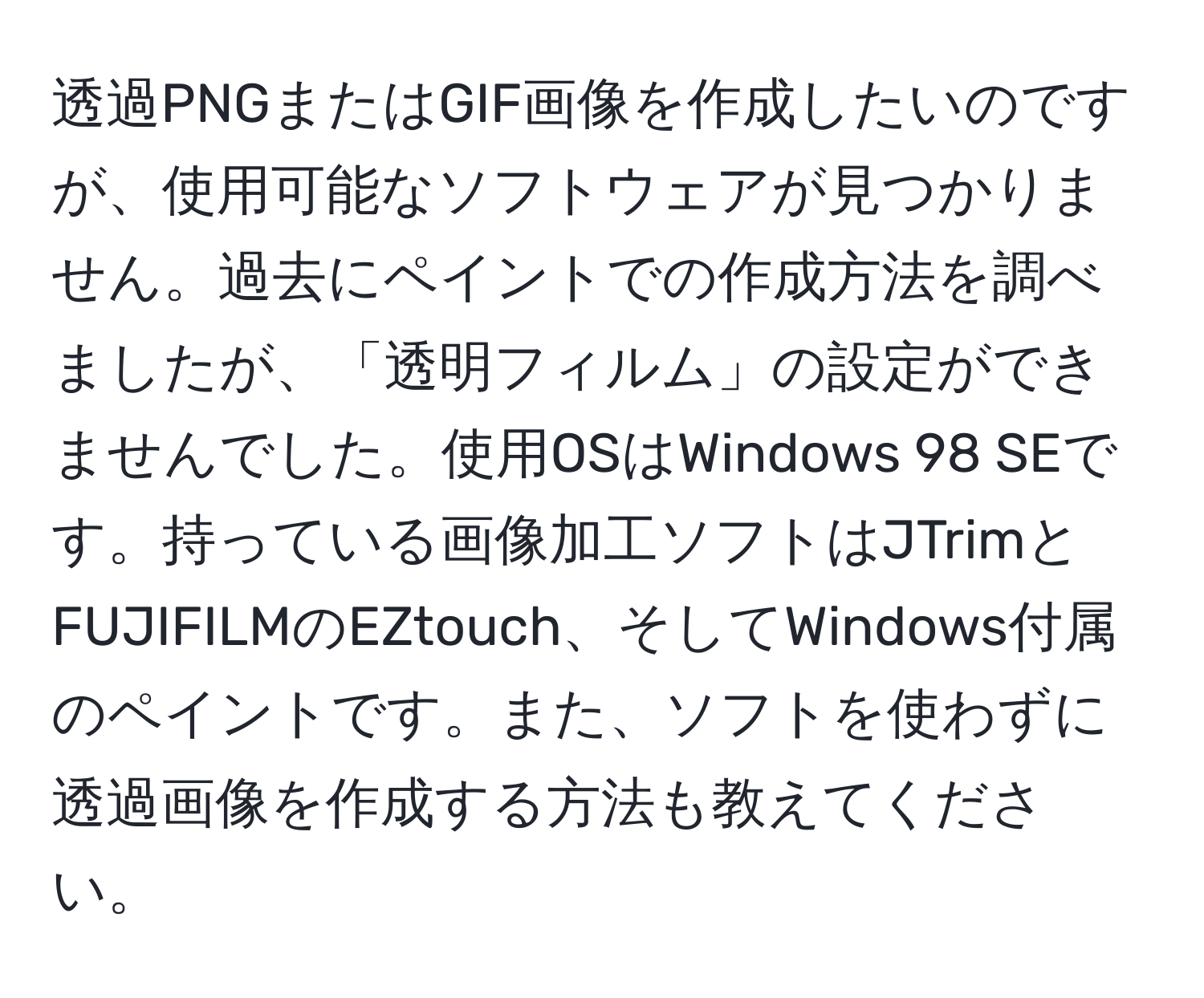 透過PNGまたはGIF画像を作成したいのですが、使用可能なソフトウェアが見つかりません。過去にペイントでの作成方法を調べましたが、「透明フィルム」の設定ができませんでした。使用OSはWindows 98 SEです。持っている画像加工ソフトはJTrimとFUJIFILMのEZtouch、そしてWindows付属のペイントです。また、ソフトを使わずに透過画像を作成する方法も教えてください。