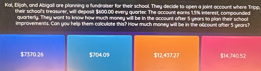 Kai, Elijah, and Abigail are planning a fundraiser for their school. They decide to open a joint account where Tripp,
their school's treasurer, will deposit $600.00 every quarter. The account earns 1.5% interest, compounded
quarterly. They want to know how much money will be in the account after 5 years to plan their school
improvements. Can you help them calculate this? How much money will be in the account after 5 years?
$7370.26 $704.09 $12,437.27 $14,740.52