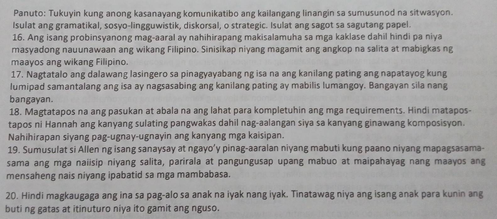 Panuto: Tukuyin kung anong kasanayang komunikatibo ang kailangang linangin sa sumusunod na sitwasyon. 
Isulat ang gramatikal, sosyo-lingguwistik, diskorsal, o strategic. Isulat ang sagot sa sagutang papel. 
16. Ang isang probinsyanong mag-aaral ay nahihirapang makisalamuha sa mga kaklase dahil hindi pa niya 
masyadong nauunawaan ang wikang Filipino. Sinisikap niyang magamit ang angkop na salita at mabigkas ng 
maayos ang wikang Filipino. 
17. Nagtatalo ang dalawang lasingero sa pinagyayabang ng isa na ang kanilang pating ang napatayog kung 
lumipad samantalang ang isa ay nagsasabing ang kanilang pating ay mabilis lumangoy. Bangayan sila nang 
bangayan. 
18. Magtatapos na ang pasukan at abala na ang lahat para kompletuhin ang mga requirements. Hindi matapos- 
tapos ni Hannah ang kanyang sulating pangwakas dahil nag-aalangan siya sa kanyang ginawang komposisyon. 
Nahihirapan siyang pag-ugnay-ugnayin ang kanyang mga kaisipan. 
19. Sumusulat si Allen ng isang sanaysay at ngayo’y pinag-aaralan niyang mabuti kung paano niyang mapagsasama- 
sama ang mga naiisip niyang salita, parirala at pangungusap upang mabuo at maipahayag nang maayos ang 
mensaheng nais niyang ipabatid sa mga mambabasa. 
20. Hindi magkaugaga ang ina sa pag-alo sa anak na iyak nang iyak. Tinatawag niya ang isang anak para kunin ang 
buti ng gatas at itinuturo niya ito gamit ang nguso.