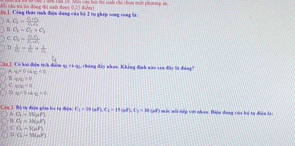 a lới t cầu 1 đến cầu 18. Môi cầu hoi thi sinh chi chọn một phương án
Môi câu trả lời đùng thí sinh được 0,25 điểm)
âu Công thức tính điện dung của bộ 2 tụ ghép song song là:
A. C_b=frac C_1+C_2C_1.C_2
B. C_b=C_1+C_2
C. C_b=frac C_1.C_1C_1+C_1
D. frac 1C_V=frac 1C_1+frac 1C_1
Câu 2. Có hai điện tích điểm qị và q1, chúng đây nhau. Kháng định nào sau đây là đúng?
A q_1>0 và q_2<0</tex>
B q_1q_2>0
C. 9192<0</tex>
D. q_1<0vaq_2>0
Câu 3. Bộ tu điện gồm ba tụ điện: C_1=10(mu F), C_2=15(mu F), C_3=30(mu F) mặc nổi tiếp với nhau. Điện dung của bộ tụ điện là:
A C_b=15(mu F)
B. C_v=10(mu F)
c C_L=5(mu F)
D C_b=55(mu F)