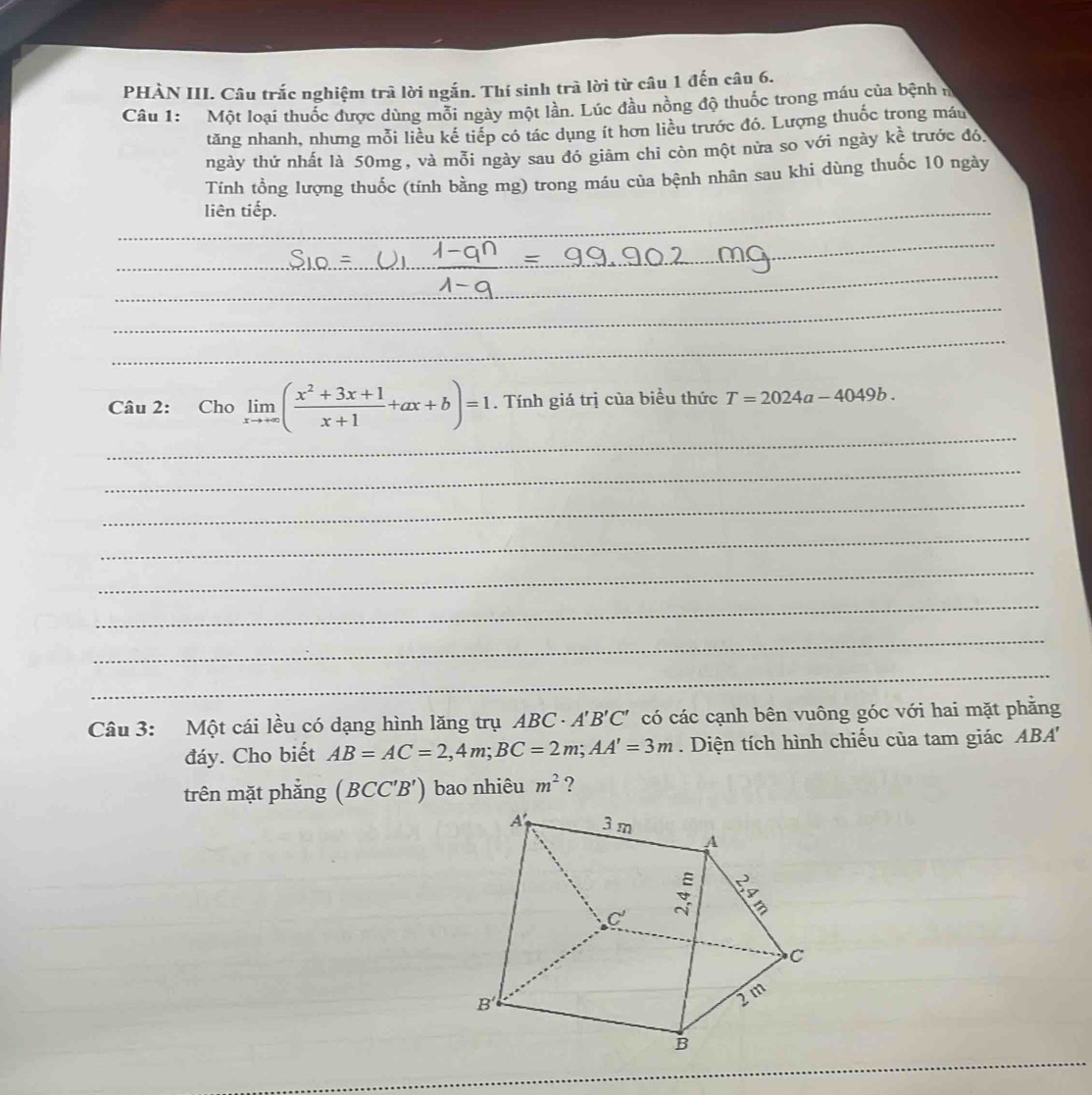 PHÀN III. Câu trắc nghiệm trã lời ngắn. Thí sinh trà lời từ câu 1 đến câu 6.
Câu 1: Một loại thuốc được dùng mỗi ngày một lần. Lúc đầu nồng độ thuốc trong máu của bệnh n
tăng nhanh, nhưng mỗi liều kế tiếp có tác dụng ít hơn liêu trước đó. Lượng thuốc trong máu
ngày thứ nhất là 50mg , và mỗi ngày sau đó giảm chỉ còn một nửa so với ngày khat e trước đó
Tính tổng lượng thuốc (tính bằng mg) trong máu của bệnh nhân sau khi dùng thuốc 10 ngày
liên tiếp.
_
_
_
_
_
_
_
_
_
_
Câu 2: Cho limlimits _xto +∈fty ( (x^2+3x+1)/x+1 +ax+b)=1. Tính giá trị của biểu thức T=2024a-4049b.
_
_
_
_
_
_
_
Câu 3: Một cái lều có dạng hình lăng trụ AB C· A'B'C' có các cạnh bên vuông góc với hai mặt phằng
đáy. Cho biết AB=AC=2,4m;BC=2m;AA'=3m. Diện tích hình chiếu của tam giác ABA''
trên mặt phắng (BCC'B') bao nhiêu m^2 ?
_
_