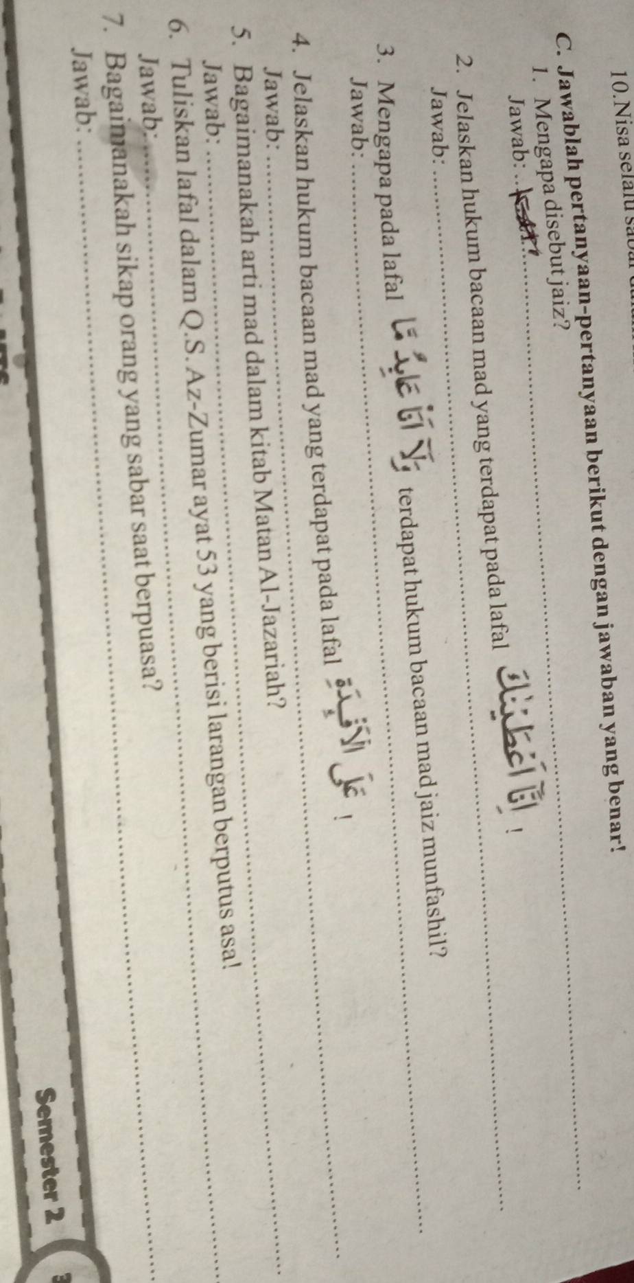 Nisa selalu são 
C. Jawablah pertanyaan-pertanyaan berikut dengan jawaban yang benar! 
1. Mengapa disebut jaiz? 
_ 
Jawab: 
2. Jelaskan hukum bacaan mad yang terdapat pada lafal 
Jawab: 
3. Mengapa pada lafal terdapat hukum bacaan mad jaiz munfashil? 
_ 
Jawab: 
4. Jelaskan hukum bacaan mad yang terdapat pada lafal 
Jawab: 
5. Bagaimanakah arti mad dalam kitab Matan Al-Jazariah? 
Jawab: 
6. Tuliskan lafal dalam Q.S. Az-Zumar ayat 53 yang berisi larangan berputus asa! 
Jawab: 
7. Bagaimanakah sikap orang yang sabar saat berpuasa? 
Jawab: 
Semester 2