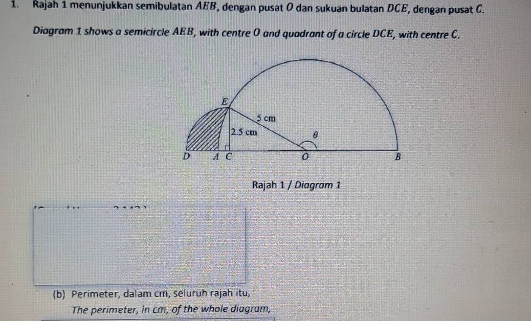 Rajah 1 menunjukkan semibulatan AEB, dengan pusat O dan sukuan bulatan DCE, dengan pusat C. 
Diagram 1 shows a semicircle AEB, with centre O and quadrant of a circle DCE, with centre C. 
Rajah 1 / Diagram 1 
(b) Perimeter, dalam cm, seluruh rajah itu, 
The perimeter, in cm, of the whole diagram,