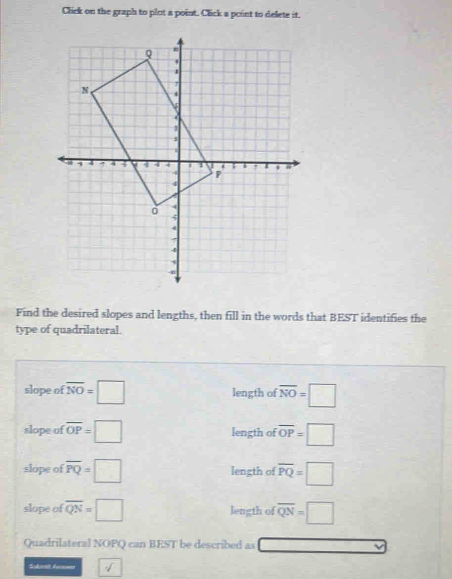 Click on the graph to plot a point. Click a point to delete it.
Find the desired slopes and lengths, then fill in the words that BEST identifies the
type of quadrilateral.
slope of overline NO=□ length of overline NO=□
slope of overline OP=□ length of overline OP=□
slope of overline PQ=□ length of overline PQ=□
slope of overline QN=□ length of overline QN=□
Quadrilateral NOPQ can BEST be described as □ 
Suberth Asen