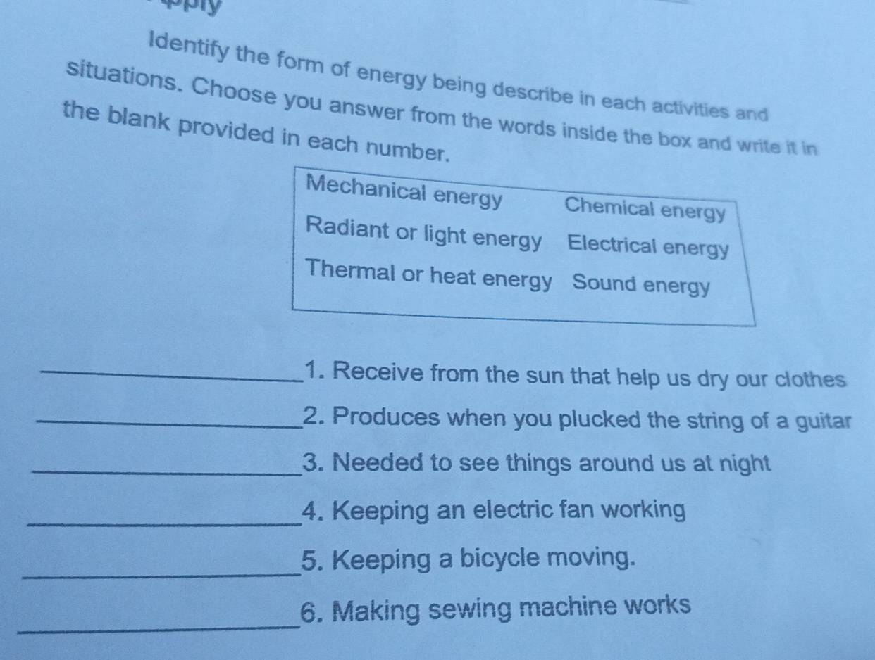 apply
Identify the form of energy being describe in each activities and
situations. Choose you answer from the words inside the box and write it in
the blank provided in each number.
Mechanical energy Chemical energy
Radiant or light energy Electrical energy
Thermal or heat energy Sound energy
_1. Receive from the sun that help us dry our clothes
_2. Produces when you plucked the string of a guitar
_3. Needed to see things around us at night
_4. Keeping an electric fan working
_
5. Keeping a bicycle moving.
_
6. Making sewing machine works