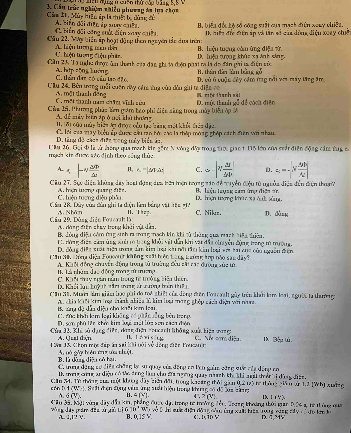 Diệu ấp hiệu dụng ở cuộn thứ cấp băng 8,8 V
3. Câu trắc nghiệm nhiều phương án lựa chọn
Câu 21. Máy biến áp là thiết bị dùng đề
A. biến đồi điện áp xoay chiều. B. biến đổi hệ số công suất của mạch điện xoay chiều.
C. biến đổi công suất điện xoay chiều. D. biến đổi điện áp và tần số của dòng điện xoay chiều
Câu 22. Máy biến áp hoạt động theo nguyên tắc dựa trên:
A. hiện tượng mao dẫn. B. hiện tượng cảm ứng điện từ.
C. hiện tượng điện phân. D. hiện tượng khúc xạ ánh sáng.
Câu 23. Ta nghe được âm thanh của đàn ghi ta điện phát ra là do đàn ghi ta điện có:
A. hộp cộng hưởng. B. thân đàn làm bằng gỗ
C. thân đàn có cấu tạo đặc. D. có 6 cuộn dây cảm ứng nối với máy tăng âm.
Câu 24. Bên trong mỗi cuộn dây cảm ứng của đàn ghi ta điện có
A. một thanh đồng B. một thanh sắt
C. một thanh nam châm vĩnh cửu D. một thanh gỗ để cách điện.
Câu 25. Phương pháp làm giảm hao phí điện năng trong máy biến áp là
A. để máy biến áp ở nơi khô thoáng.
B. lõi của máy biến áp được cấu tạo bằng một khối thép đặc.
C. lõi của máy biến áp được cấu tạo bởi các lá thép mỏng ghép cách điện với nhau.
D. tăng độ cách điện trong máy biến áp.
Câu 26. Gọi Φ là từ thông qua mạch kín gồm N vòng dây trong thời gian t. Độ lớn của suất điện động cảm ứng ca
mạch kín được xác định theo công thức:
A. e_c=|-N △ Phi /△ t | B. e_c=|△ Phi .△ t| C. e_c=|N △ t/△ Phi  | D. e_c=-|N △ Phi /△ t |
Câu 27. Sạc điện không dây hoạt động dựa trên hiện tượng nào để truyền điện từ nguồn điện đến điện thoại?
A. hiện tượng quang điện. B. hiện tượng cảm ứng điện từ.
C. hiện tượng điện phân. D. hiện tượng khúc xạ ánh sáng.
Câu 28. Dây của đàn ghi ta điện làm bằng vật liệu gì?
A. Nhôm. B. Thép. C. Nilon. D. đồng
Câu 29. Dòng điện Foucault là:
A. dòng điện chạy trong khối vật dẫn.
B. dòng điện cảm ứng sinh ra trong mạch kín khi từ thông qua mạch biến thiên.
C. dòng điện cảm ứng sinh ra trong khối vật dẫn khi vật dẫn chuyền động trong từ trường.
D. dòng điện xuất hiện trong tấm kim loại khi nối tấm kim loại với hai cực của nguồn điện.
Câu 30. Dòng điện Foucault không xuất hiện trọng trường hợp nào sau đây?
A. Khối đồng chuyển động trong từ trường đều cắt các đường sức từ.
B. Lá nhôm dao động trong từ trường.
C. Khối thủy ngân nằm trong từ trường biển thiên.
D. Khối lưu huỳnh nằm trong từ trường biến thiên.
Câu 31. Muốn làm giảm hao phí do toả nhiệt của dòng điện Foucault gây trên khối kim loại, người ta thường:
A. chia khối kim loại thành nhiều lá kim loại mỏng ghép cách điện với nhau.
B. tăng độ dẫn điện cho khối kim loại.
C. đúc khối kim loại không có phần rỗng bên trong.
D. sơn phủ lên khối kim loại một lớp sơn cách điện.
Câu 32. Khi sử dụng điện, dòng điện Foucault không xuất hiện trong:
A. Quạt điện. B. Lò vi sóng. C. Nổi cơm điện. D. Bếp từ.
Câu 33. Chọn một đáp án sai khi nói về dòng điện Foucault:
A. nó gây hiệu ứng tỏa nhiệt.
B. là dòng điện có hại.
C. trong động cơ điện chống lại sự quay của động cơ làm giảm công suất của động cơ.
D. trong công tơ điện có tác dụng làm cho đĩa ngừng quay nhanh khi khi ngắt thiết bị dùng điện.
Câu 34. Từ thông qua một khung dây biến đổi, trong khoảng thời gian 0,2 (s) từ thông giảm từ 1,2 (Wb) xuống
còn 0,4 (Wb). Suất điện động cảm ứng xuất hiện trong khung có độ lớn bằng:
A. 6(V). B. 4(V). C. 2 (V). D. 1 (V).
Câu 35. Một vòng dây dẫn kín, phẳng được đặt trọng từ trường đều. Trong khoảng thời gian 0,04 s, từ thông qua
vòng dây giảm đều từ giá trị 6.10^(-3)Wb về 0 thì suất điện động cảm ứng xuất hiện trong vòng dây có độ lớn là
A. 0,12 V. B. 0,15 V. C. 0,30 V. D. 0,24V.
