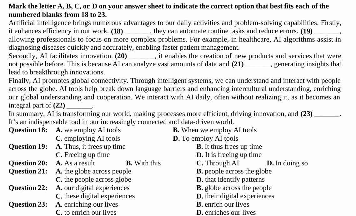 Mark the letter A, B, C, or D on your answer sheet to indicate the correct option that best fits each of the
numbered blanks from 18 to 23.
Artificial intelligence brings numerous advantages to our daily activities and problem-solving capabilities. Firstly,
it enhances efficiency in our work. (18) _, they can automate routine tasks and reduce errors. (19) _,
allowing professionals to focus on more complex problems. For example, in healthcare, AI algorithms assist in
diagnosing diseases quickly and accurately, enabling faster patient management.
Secondly, AI facilitates innovation. (20) _, it enables the creation of new products and services that were
not possible before. This is because AI can analyze vast amounts of data and (21) _, generating insights that
lead to breakthrough innovations.
Finally, AI promotes global connectivity. Through intelligent systems, we can understand and interact with people
across the globe. AI tools help break down language barriers and enhancing intercultural understanding, enriching
our global understanding and cooperation. We interact with AI daily, often without realizing it, as it becomes an
integral part of (22)_ _.
In summary, AI is transforming our world, making processes more efficient, driving innovation, and (23)_ _.
It’s an indispensable tool in our increasingly connected and data-driven world.
Question 18: A. we employ AI tools B. When we employ AI tools
C. employing AI tools D. To employ AI tools
Question 19: A. Thus, it frees up time B. It thus frees up time
C. Freeing up time D. It is freeing up time
Question 20: A. As a result B. With this C. Through AI D. In doing so
Question 21: A. the globe across people B. people across the globe
C. the people across globe D. that identify patterns
Question 22: A. our digital experiences B. globe across the people
C. these digital experiences D. their digital experiences
Question 23: A. enriching our lives B. enrich our lives
C. to enrich our lives D. enriches our lives