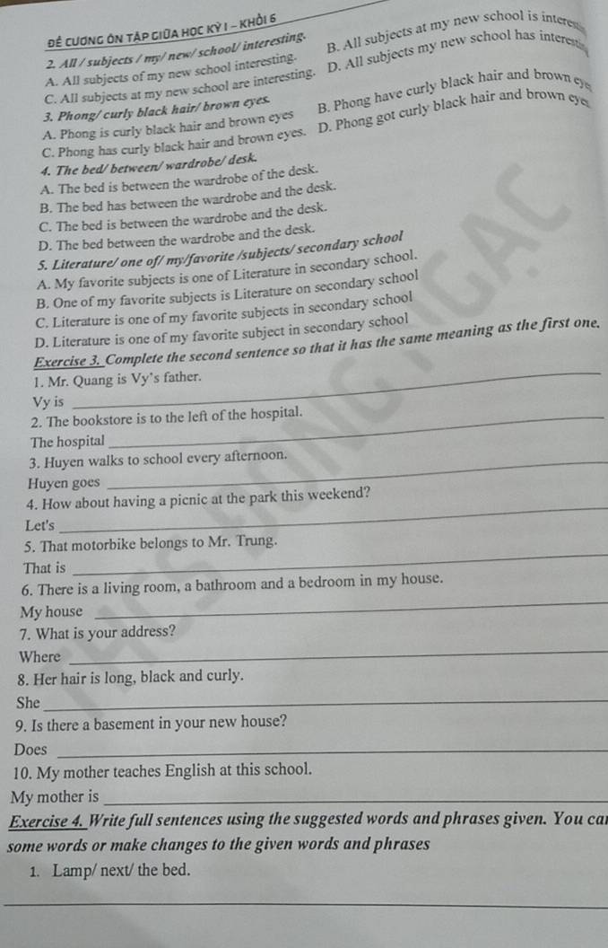 Để cương ôn táp giữa học Kỳ I - khỏi 6
2. All / subjects / my/new/ school/ interesting. B. All subjects at my new school is interest
A. All subjects of my new school interesting.
C. All subjects at my new school are interesting. D. All subjects my new school has interesti
A. Phong is curly black hair and brown eyes B. Phong have curly black hair and brown ey
3. Phong/curly black hair/ brown eyes.
C. Phong has curly black hair and brown eyes. D. Phong got curly black hair and brown eye
4. The bed/between/wardrobe/desk.
A. The bed is between the wardrobe of the desk.
B. The bed has between the wardrobe and the desk.
C. The bed is between the wardrobe and the desk.
D. The bed between the wardrobe and the desk.
S. Literature/ one of/ my/favorite /subjects/ secondary school
A. My favorite subjects is one of Literature in secondary school.
B. One of my favorite subjects is Literature on secondary school
C. Literature is one of my favorite subjects in secondary school
D. Literature is one of my favorite subject in secondary school
_
Exercise 3. Complete the second sentence so that it has the same meaning as the first one.
1. Mr. Quang is Vy’s father.
Vy is
2. The bookstore is to the left of the hospital.
The hospital
3. Huyen walks to school every afternoon.
Huyen goes
4. How about having a picnic at the park this weekend?
Let's
_
5. That motorbike belongs to Mr. Trung.
That is
_
6. There is a living room, a bathroom and a bedroom in my house.
My house
_
7. What is your address?
Where
_
8. Her hair is long, black and curly.
She_
9. Is there a basement in your new house?
Does_
10. My mother teaches English at this school.
My mother is_
Exercise 4. Write full sentences using the suggested words and phrases given. You car
some words or make changes to the given words and phrases
1. Lamp/ next/ the bed.
_