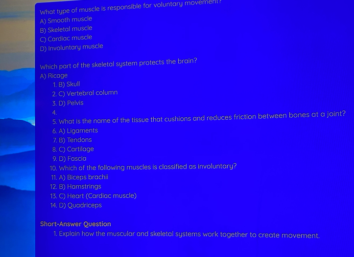 What type of muscle is responsible for voluntary movement?
A) Smooth muscle
B) Skeletal muscle
C) Cardiac muscle
D) Involuntary muscle
Which part of the skeletal system protects the brain?
A) Ricage
1. B) Skull
2. C) Vertebral column
3. D) Pelvis
4.
5. What is the name of the tissue that cushions and reduces friction between bones at a joint?
6. A) Ligaments
7. B) Tendons
8. C) Cartilage
9. D) Fascia
10. Which of the following muscles is classified as involuntary?
11. A) Biceps brachii
12. B) Hamstrings
13. C) Heart (Cardiac muscle)
14. D) Quadriceps
Short-Answer Question
1. Explain how the muscular and skeletal systems work together to create movement,