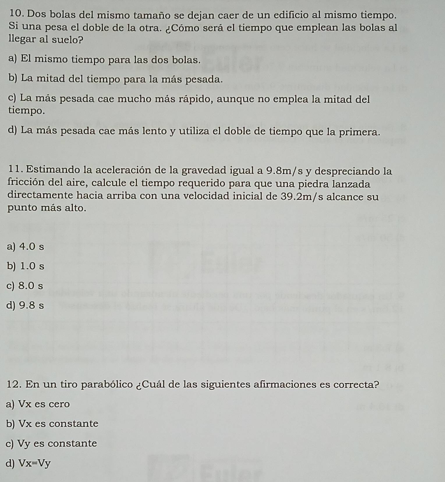 Dos bolas del mismo tamaño se dejan caer de un edificio al mismo tiempo.
Si una pesa el doble de la otra. ¿Cómo será el tiempo que emplean las bolas al
llegar al suelo?
a) El mismo tiempo para las dos bolas.
b) La mitad del tiempo para la más pesada.
c) La más pesada cae mucho más rápido, aunque no emplea la mitad del
tiempo.
d) La más pesada cae más lento y utiliza el doble de tiempo que la primera.
11. Estimando la aceleración de la gravedad igual a 9.8m/s y despreciando la
fricción del aire, calcule el tiempo requerido para que una piedra lanzada
directamente hacia arriba con una velocidad inicial de 39.2m/s alcance su
punto más alto.
a) 4.0 s
b) 1.0 s
c) 8.0 s
d) 9.8 s
12. En un tiro parabólico ¿Cuál de las siguientes afirmaciones es correcta?
a) Vx es cero
b) Vx es constante
c) Vy es constante
d) Vx=Vy