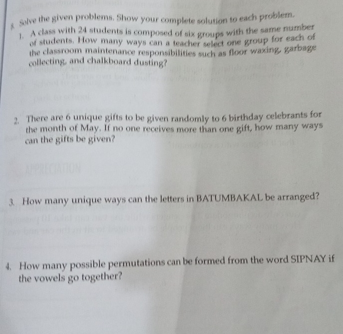 Solve the given problems. Show your complete solution to each problem. 
1. A class with 24 students is composed of six groups with the same number 
of students. How many ways can a teacher select one group for each of 
the classroom maintenance responsibilities such as floor wazing, garbage 
collecting, and chalkboard dusting? 
2. There are 6 unique gifts to be given randomly to 6 birthday celebrants for 
the month of May. If no one receives more than one gift, how many ways 
can the gifts be given? 
3. How many unique ways can the letters in BATUMBAKAL be arranged? 
4. How many possible permutations can be formed from the word SIPNAY if 
the vowels go together?