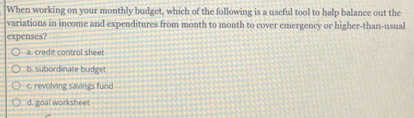 When working on your monthly budget, which of the following is a useful tool to help balance out the
variations in income and expenditures from month to month to cover emergency or higher-than-usual
expenses?
a. credit control sheet
b. subordinate budget
c. revolving savings fund
d. goal worksheet
