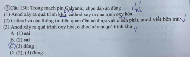 ③ Câu 130: Trong mạch pin Galvanic, chọn đáp án đúng
(1) Anod xảy ra quá trình khu, cathod xảy ra quá trình oxy hóa
(2) Cathod và các thông tin liên quan đến nó được viết ở bên phải, anod viết bên trái
(3) Anod xảy ra quá trình oxy hóa, cathod xảy ra quá trình khử
A. (1) sai
B. (2) sai
C. (3) đúng
D. (2), (3) đúng