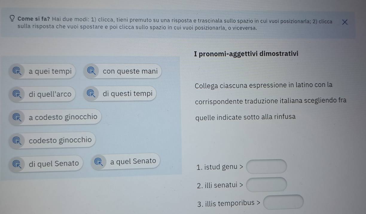 Come si fa? Hai due modi: 1) clicca, tieni premuto su una risposta e trascinala sullo spazio in cui vuoi posizionarla; 2) clicca 
sulla risposta che vuoi spostare e poi clicca sullo spazio in cui vuoi posizionarla, o viceversa. 
I pronomi-aggettivi dimostrativi 
a quei tempi con queste mani 
Collega ciascuna espressione in latino con la 
di quell'arco di questi tempi 
corrispondente traduzione italiana scegliendo fra 
a codesto ginocchio quelle indicate sotto alla rinfusa 
codesto ginocchio 
di quel Senato a quel Senato 
1. istud genu > 
2. illi senatui > 
3. illis temporibus >