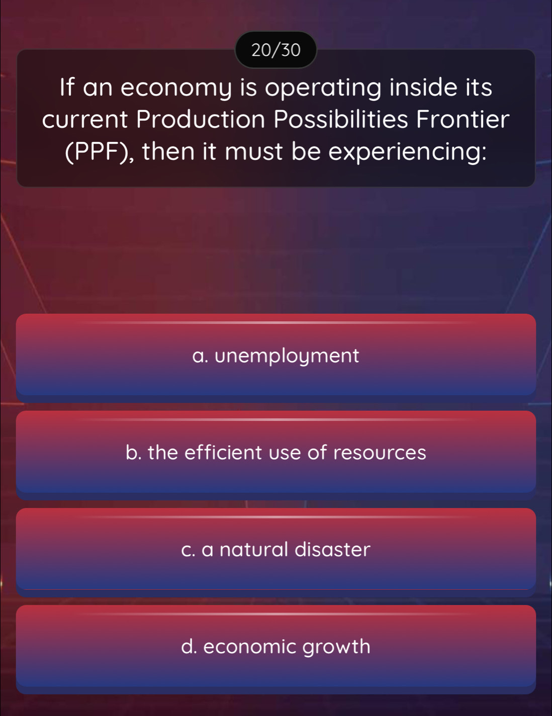 20/30
If an economy is operating inside its
current Production Possibilities Frontier
(PPF), then it must be experiencing:
a. unemployment
b. the efficient use of resources
c. a natural disaster
d. economic growth