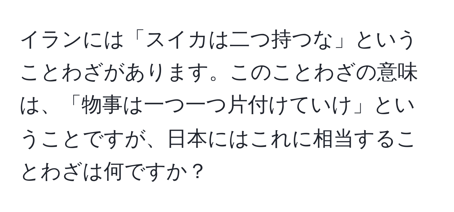 イランには「スイカは二つ持つな」ということわざがあります。このことわざの意味は、「物事は一つ一つ片付けていけ」ということですが、日本にはこれに相当することわざは何ですか？